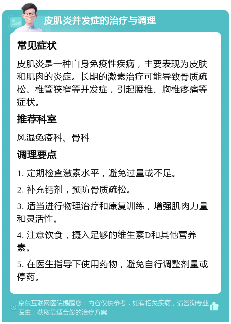 皮肌炎并发症的治疗与调理 常见症状 皮肌炎是一种自身免疫性疾病，主要表现为皮肤和肌肉的炎症。长期的激素治疗可能导致骨质疏松、椎管狭窄等并发症，引起腰椎、胸椎疼痛等症状。 推荐科室 风湿免疫科、骨科 调理要点 1. 定期检查激素水平，避免过量或不足。 2. 补充钙剂，预防骨质疏松。 3. 适当进行物理治疗和康复训练，增强肌肉力量和灵活性。 4. 注意饮食，摄入足够的维生素D和其他营养素。 5. 在医生指导下使用药物，避免自行调整剂量或停药。