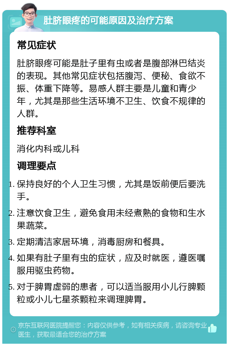 肚脐眼疼的可能原因及治疗方案 常见症状 肚脐眼疼可能是肚子里有虫或者是腹部淋巴结炎的表现。其他常见症状包括腹泻、便秘、食欲不振、体重下降等。易感人群主要是儿童和青少年，尤其是那些生活环境不卫生、饮食不规律的人群。 推荐科室 消化内科或儿科 调理要点 保持良好的个人卫生习惯，尤其是饭前便后要洗手。 注意饮食卫生，避免食用未经煮熟的食物和生水果蔬菜。 定期清洁家居环境，消毒厨房和餐具。 如果有肚子里有虫的症状，应及时就医，遵医嘱服用驱虫药物。 对于脾胃虚弱的患者，可以适当服用小儿行脾颗粒或小儿七星茶颗粒来调理脾胃。