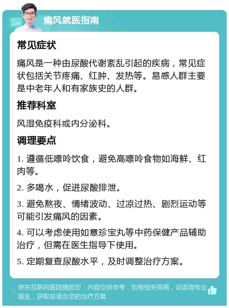 痛风就医指南 常见症状 痛风是一种由尿酸代谢紊乱引起的疾病，常见症状包括关节疼痛、红肿、发热等。易感人群主要是中老年人和有家族史的人群。 推荐科室 风湿免疫科或内分泌科。 调理要点 1. 遵循低嘌呤饮食，避免高嘌呤食物如海鲜、红肉等。 2. 多喝水，促进尿酸排泄。 3. 避免熬夜、情绪波动、过凉过热、剧烈运动等可能引发痛风的因素。 4. 可以考虑使用如意珍宝丸等中药保健产品辅助治疗，但需在医生指导下使用。 5. 定期复查尿酸水平，及时调整治疗方案。