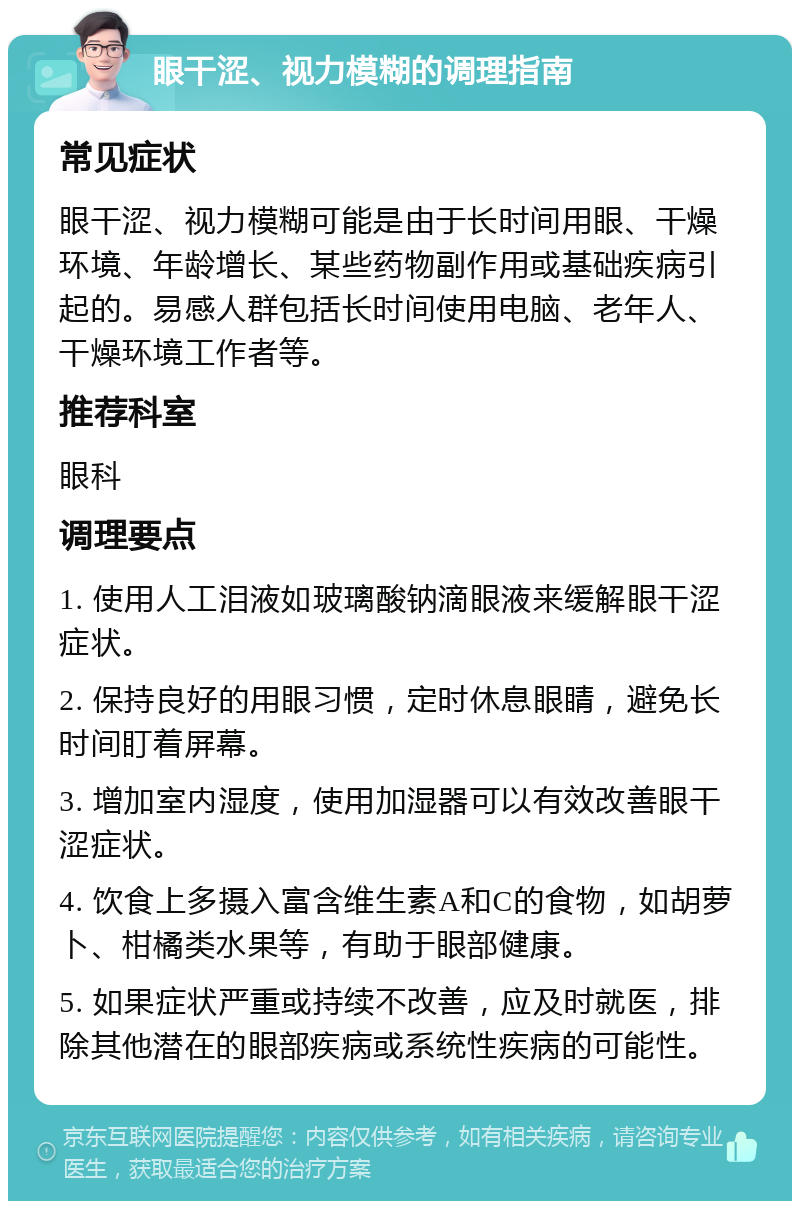 眼干涩、视力模糊的调理指南 常见症状 眼干涩、视力模糊可能是由于长时间用眼、干燥环境、年龄增长、某些药物副作用或基础疾病引起的。易感人群包括长时间使用电脑、老年人、干燥环境工作者等。 推荐科室 眼科 调理要点 1. 使用人工泪液如玻璃酸钠滴眼液来缓解眼干涩症状。 2. 保持良好的用眼习惯，定时休息眼睛，避免长时间盯着屏幕。 3. 增加室内湿度，使用加湿器可以有效改善眼干涩症状。 4. 饮食上多摄入富含维生素A和C的食物，如胡萝卜、柑橘类水果等，有助于眼部健康。 5. 如果症状严重或持续不改善，应及时就医，排除其他潜在的眼部疾病或系统性疾病的可能性。