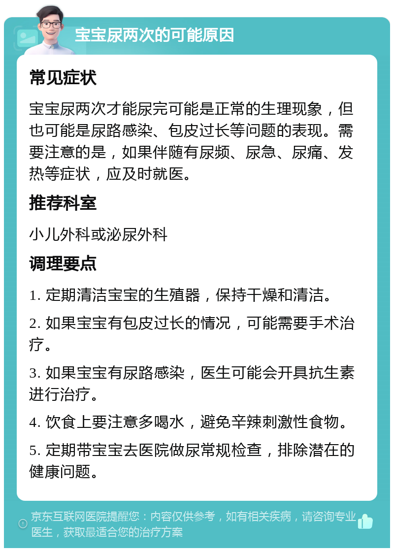 宝宝尿两次的可能原因 常见症状 宝宝尿两次才能尿完可能是正常的生理现象，但也可能是尿路感染、包皮过长等问题的表现。需要注意的是，如果伴随有尿频、尿急、尿痛、发热等症状，应及时就医。 推荐科室 小儿外科或泌尿外科 调理要点 1. 定期清洁宝宝的生殖器，保持干燥和清洁。 2. 如果宝宝有包皮过长的情况，可能需要手术治疗。 3. 如果宝宝有尿路感染，医生可能会开具抗生素进行治疗。 4. 饮食上要注意多喝水，避免辛辣刺激性食物。 5. 定期带宝宝去医院做尿常规检查，排除潜在的健康问题。