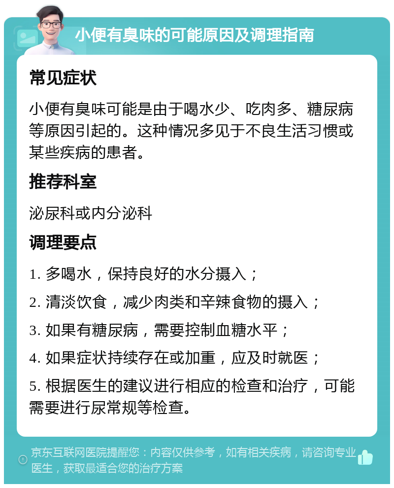 小便有臭味的可能原因及调理指南 常见症状 小便有臭味可能是由于喝水少、吃肉多、糖尿病等原因引起的。这种情况多见于不良生活习惯或某些疾病的患者。 推荐科室 泌尿科或内分泌科 调理要点 1. 多喝水，保持良好的水分摄入； 2. 清淡饮食，减少肉类和辛辣食物的摄入； 3. 如果有糖尿病，需要控制血糖水平； 4. 如果症状持续存在或加重，应及时就医； 5. 根据医生的建议进行相应的检查和治疗，可能需要进行尿常规等检查。