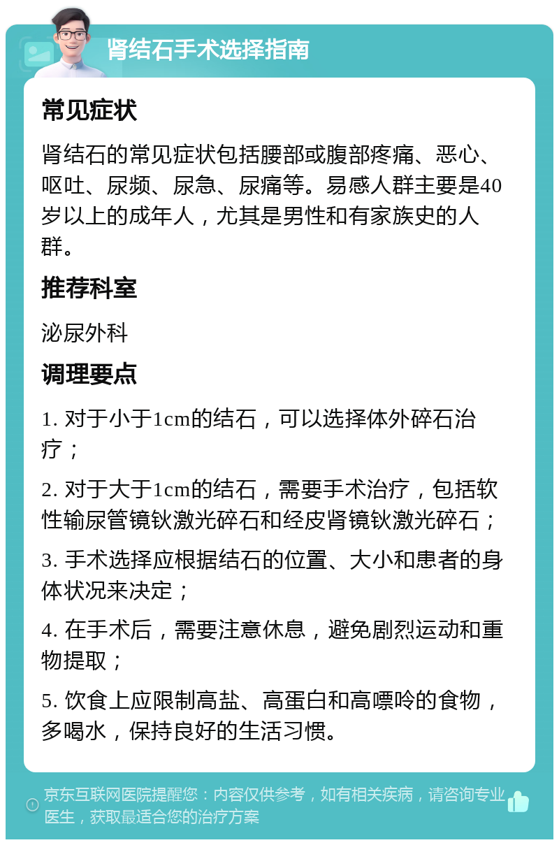 肾结石手术选择指南 常见症状 肾结石的常见症状包括腰部或腹部疼痛、恶心、呕吐、尿频、尿急、尿痛等。易感人群主要是40岁以上的成年人，尤其是男性和有家族史的人群。 推荐科室 泌尿外科 调理要点 1. 对于小于1cm的结石，可以选择体外碎石治疗； 2. 对于大于1cm的结石，需要手术治疗，包括软性输尿管镜钬激光碎石和经皮肾镜钬激光碎石； 3. 手术选择应根据结石的位置、大小和患者的身体状况来决定； 4. 在手术后，需要注意休息，避免剧烈运动和重物提取； 5. 饮食上应限制高盐、高蛋白和高嘌呤的食物，多喝水，保持良好的生活习惯。