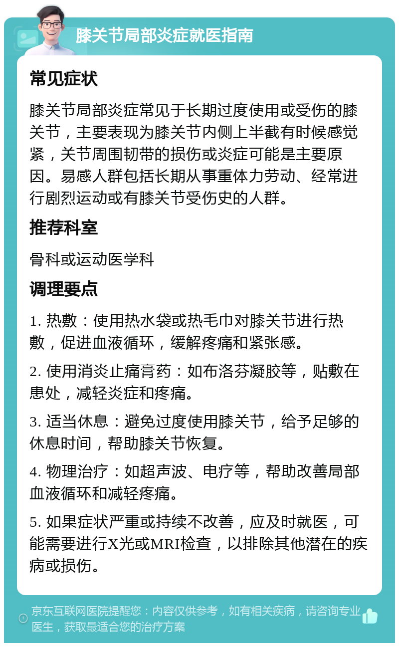 膝关节局部炎症就医指南 常见症状 膝关节局部炎症常见于长期过度使用或受伤的膝关节，主要表现为膝关节内侧上半截有时候感觉紧，关节周围韧带的损伤或炎症可能是主要原因。易感人群包括长期从事重体力劳动、经常进行剧烈运动或有膝关节受伤史的人群。 推荐科室 骨科或运动医学科 调理要点 1. 热敷：使用热水袋或热毛巾对膝关节进行热敷，促进血液循环，缓解疼痛和紧张感。 2. 使用消炎止痛膏药：如布洛芬凝胶等，贴敷在患处，减轻炎症和疼痛。 3. 适当休息：避免过度使用膝关节，给予足够的休息时间，帮助膝关节恢复。 4. 物理治疗：如超声波、电疗等，帮助改善局部血液循环和减轻疼痛。 5. 如果症状严重或持续不改善，应及时就医，可能需要进行X光或MRI检查，以排除其他潜在的疾病或损伤。