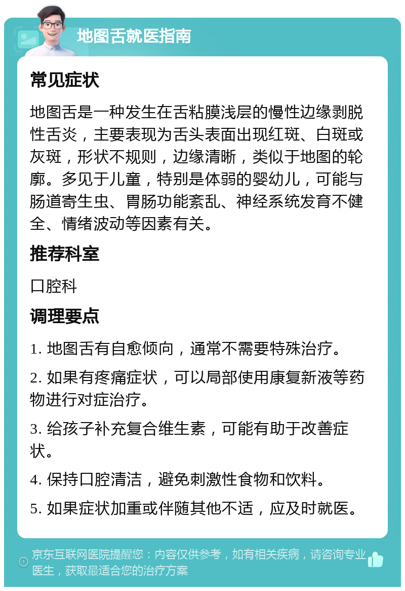 地图舌就医指南 常见症状 地图舌是一种发生在舌粘膜浅层的慢性边缘剥脱性舌炎，主要表现为舌头表面出现红斑、白斑或灰斑，形状不规则，边缘清晰，类似于地图的轮廓。多见于儿童，特别是体弱的婴幼儿，可能与肠道寄生虫、胃肠功能紊乱、神经系统发育不健全、情绪波动等因素有关。 推荐科室 口腔科 调理要点 1. 地图舌有自愈倾向，通常不需要特殊治疗。 2. 如果有疼痛症状，可以局部使用康复新液等药物进行对症治疗。 3. 给孩子补充复合维生素，可能有助于改善症状。 4. 保持口腔清洁，避免刺激性食物和饮料。 5. 如果症状加重或伴随其他不适，应及时就医。