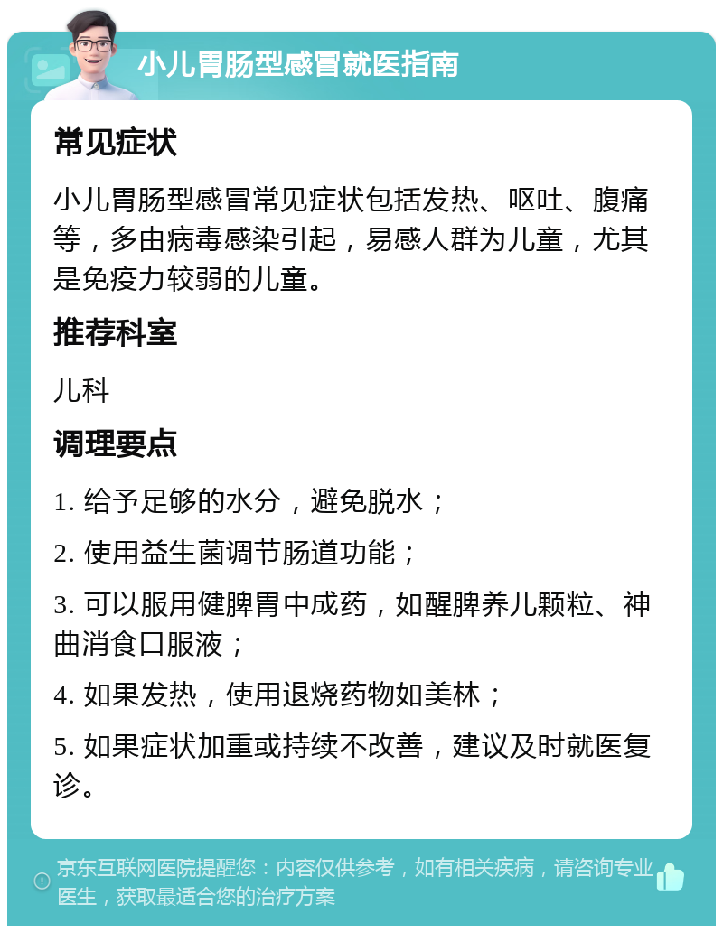 小儿胃肠型感冒就医指南 常见症状 小儿胃肠型感冒常见症状包括发热、呕吐、腹痛等，多由病毒感染引起，易感人群为儿童，尤其是免疫力较弱的儿童。 推荐科室 儿科 调理要点 1. 给予足够的水分，避免脱水； 2. 使用益生菌调节肠道功能； 3. 可以服用健脾胃中成药，如醒脾养儿颗粒、神曲消食口服液； 4. 如果发热，使用退烧药物如美林； 5. 如果症状加重或持续不改善，建议及时就医复诊。