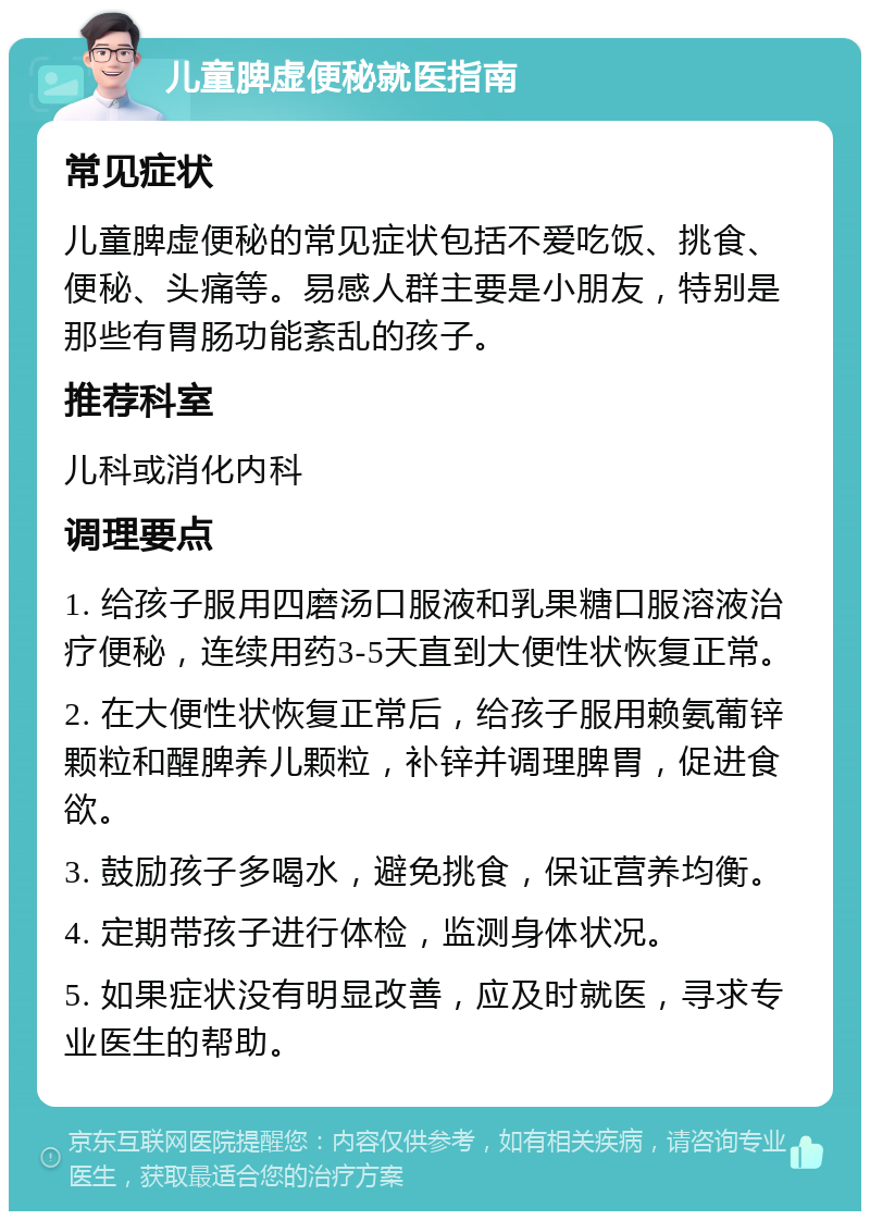 儿童脾虚便秘就医指南 常见症状 儿童脾虚便秘的常见症状包括不爱吃饭、挑食、便秘、头痛等。易感人群主要是小朋友，特别是那些有胃肠功能紊乱的孩子。 推荐科室 儿科或消化内科 调理要点 1. 给孩子服用四磨汤口服液和乳果糖口服溶液治疗便秘，连续用药3-5天直到大便性状恢复正常。 2. 在大便性状恢复正常后，给孩子服用赖氨葡锌颗粒和醒脾养儿颗粒，补锌并调理脾胃，促进食欲。 3. 鼓励孩子多喝水，避免挑食，保证营养均衡。 4. 定期带孩子进行体检，监测身体状况。 5. 如果症状没有明显改善，应及时就医，寻求专业医生的帮助。