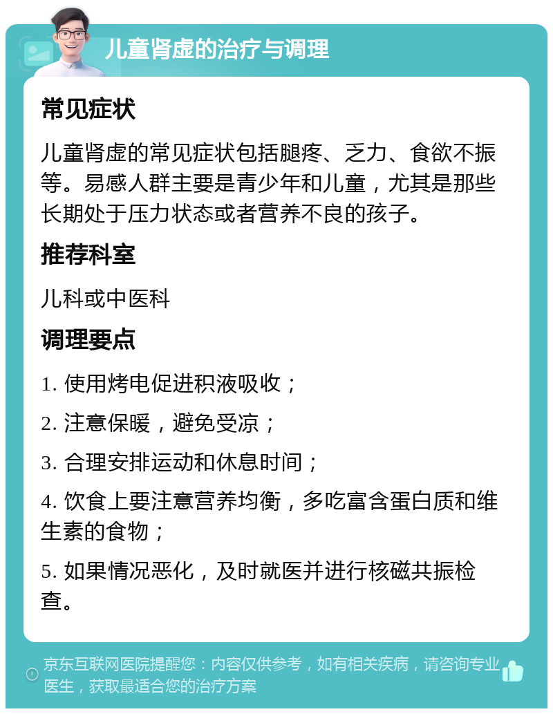 儿童肾虚的治疗与调理 常见症状 儿童肾虚的常见症状包括腿疼、乏力、食欲不振等。易感人群主要是青少年和儿童，尤其是那些长期处于压力状态或者营养不良的孩子。 推荐科室 儿科或中医科 调理要点 1. 使用烤电促进积液吸收； 2. 注意保暖，避免受凉； 3. 合理安排运动和休息时间； 4. 饮食上要注意营养均衡，多吃富含蛋白质和维生素的食物； 5. 如果情况恶化，及时就医并进行核磁共振检查。