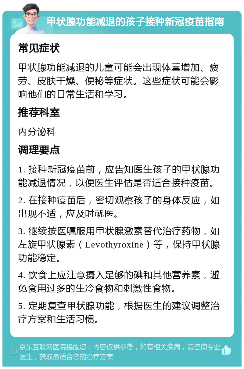 甲状腺功能减退的孩子接种新冠疫苗指南 常见症状 甲状腺功能减退的儿童可能会出现体重增加、疲劳、皮肤干燥、便秘等症状。这些症状可能会影响他们的日常生活和学习。 推荐科室 内分泌科 调理要点 1. 接种新冠疫苗前，应告知医生孩子的甲状腺功能减退情况，以便医生评估是否适合接种疫苗。 2. 在接种疫苗后，密切观察孩子的身体反应，如出现不适，应及时就医。 3. 继续按医嘱服用甲状腺激素替代治疗药物，如左旋甲状腺素（Levothyroxine）等，保持甲状腺功能稳定。 4. 饮食上应注意摄入足够的碘和其他营养素，避免食用过多的生冷食物和刺激性食物。 5. 定期复查甲状腺功能，根据医生的建议调整治疗方案和生活习惯。