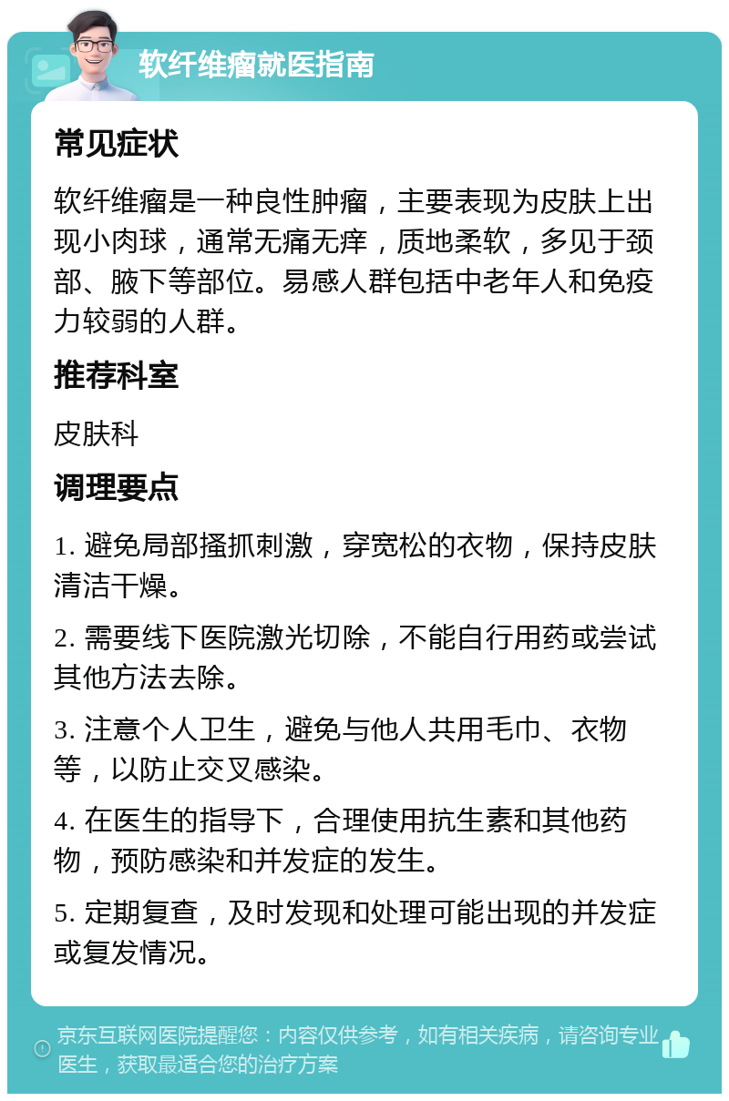 软纤维瘤就医指南 常见症状 软纤维瘤是一种良性肿瘤，主要表现为皮肤上出现小肉球，通常无痛无痒，质地柔软，多见于颈部、腋下等部位。易感人群包括中老年人和免疫力较弱的人群。 推荐科室 皮肤科 调理要点 1. 避免局部搔抓刺激，穿宽松的衣物，保持皮肤清洁干燥。 2. 需要线下医院激光切除，不能自行用药或尝试其他方法去除。 3. 注意个人卫生，避免与他人共用毛巾、衣物等，以防止交叉感染。 4. 在医生的指导下，合理使用抗生素和其他药物，预防感染和并发症的发生。 5. 定期复查，及时发现和处理可能出现的并发症或复发情况。