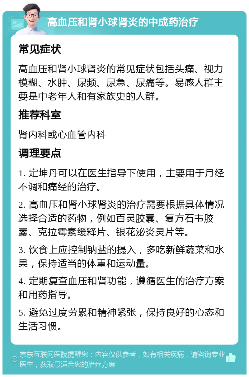 高血压和肾小球肾炎的中成药治疗 常见症状 高血压和肾小球肾炎的常见症状包括头痛、视力模糊、水肿、尿频、尿急、尿痛等。易感人群主要是中老年人和有家族史的人群。 推荐科室 肾内科或心血管内科 调理要点 1. 定坤丹可以在医生指导下使用，主要用于月经不调和痛经的治疗。 2. 高血压和肾小球肾炎的治疗需要根据具体情况选择合适的药物，例如百灵胶囊、复方石韦胶囊、克拉霉素缓释片、银花泌炎灵片等。 3. 饮食上应控制钠盐的摄入，多吃新鲜蔬菜和水果，保持适当的体重和运动量。 4. 定期复查血压和肾功能，遵循医生的治疗方案和用药指导。 5. 避免过度劳累和精神紧张，保持良好的心态和生活习惯。