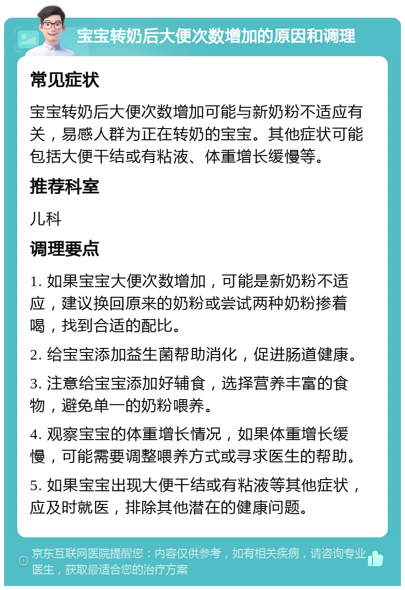 宝宝转奶后大便次数增加的原因和调理 常见症状 宝宝转奶后大便次数增加可能与新奶粉不适应有关，易感人群为正在转奶的宝宝。其他症状可能包括大便干结或有粘液、体重增长缓慢等。 推荐科室 儿科 调理要点 1. 如果宝宝大便次数增加，可能是新奶粉不适应，建议换回原来的奶粉或尝试两种奶粉掺着喝，找到合适的配比。 2. 给宝宝添加益生菌帮助消化，促进肠道健康。 3. 注意给宝宝添加好辅食，选择营养丰富的食物，避免单一的奶粉喂养。 4. 观察宝宝的体重增长情况，如果体重增长缓慢，可能需要调整喂养方式或寻求医生的帮助。 5. 如果宝宝出现大便干结或有粘液等其他症状，应及时就医，排除其他潜在的健康问题。