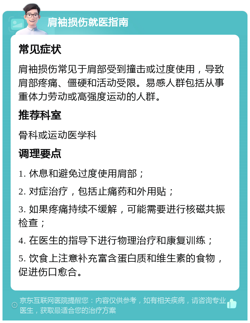 肩袖损伤就医指南 常见症状 肩袖损伤常见于肩部受到撞击或过度使用，导致肩部疼痛、僵硬和活动受限。易感人群包括从事重体力劳动或高强度运动的人群。 推荐科室 骨科或运动医学科 调理要点 1. 休息和避免过度使用肩部； 2. 对症治疗，包括止痛药和外用贴； 3. 如果疼痛持续不缓解，可能需要进行核磁共振检查； 4. 在医生的指导下进行物理治疗和康复训练； 5. 饮食上注意补充富含蛋白质和维生素的食物，促进伤口愈合。