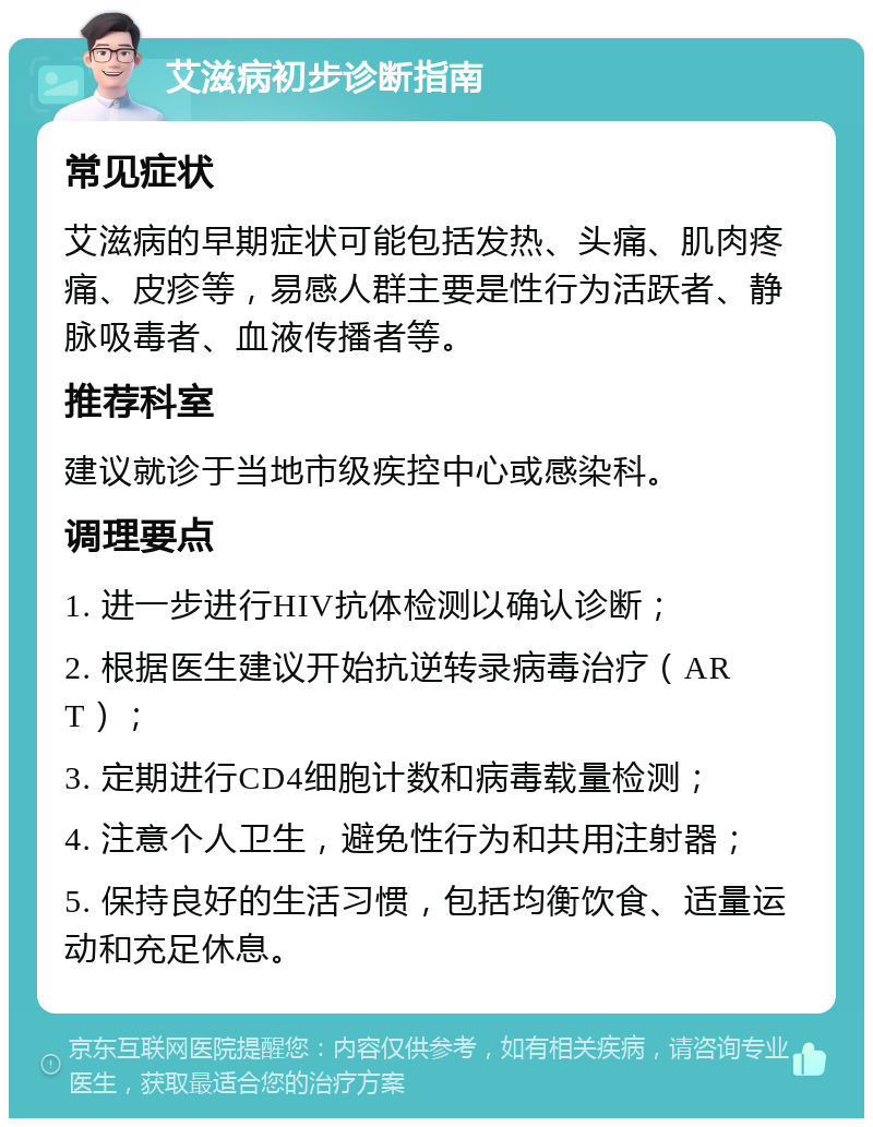 艾滋病初步诊断指南 常见症状 艾滋病的早期症状可能包括发热、头痛、肌肉疼痛、皮疹等，易感人群主要是性行为活跃者、静脉吸毒者、血液传播者等。 推荐科室 建议就诊于当地市级疾控中心或感染科。 调理要点 1. 进一步进行HIV抗体检测以确认诊断； 2. 根据医生建议开始抗逆转录病毒治疗（ART）； 3. 定期进行CD4细胞计数和病毒载量检测； 4. 注意个人卫生，避免性行为和共用注射器； 5. 保持良好的生活习惯，包括均衡饮食、适量运动和充足休息。