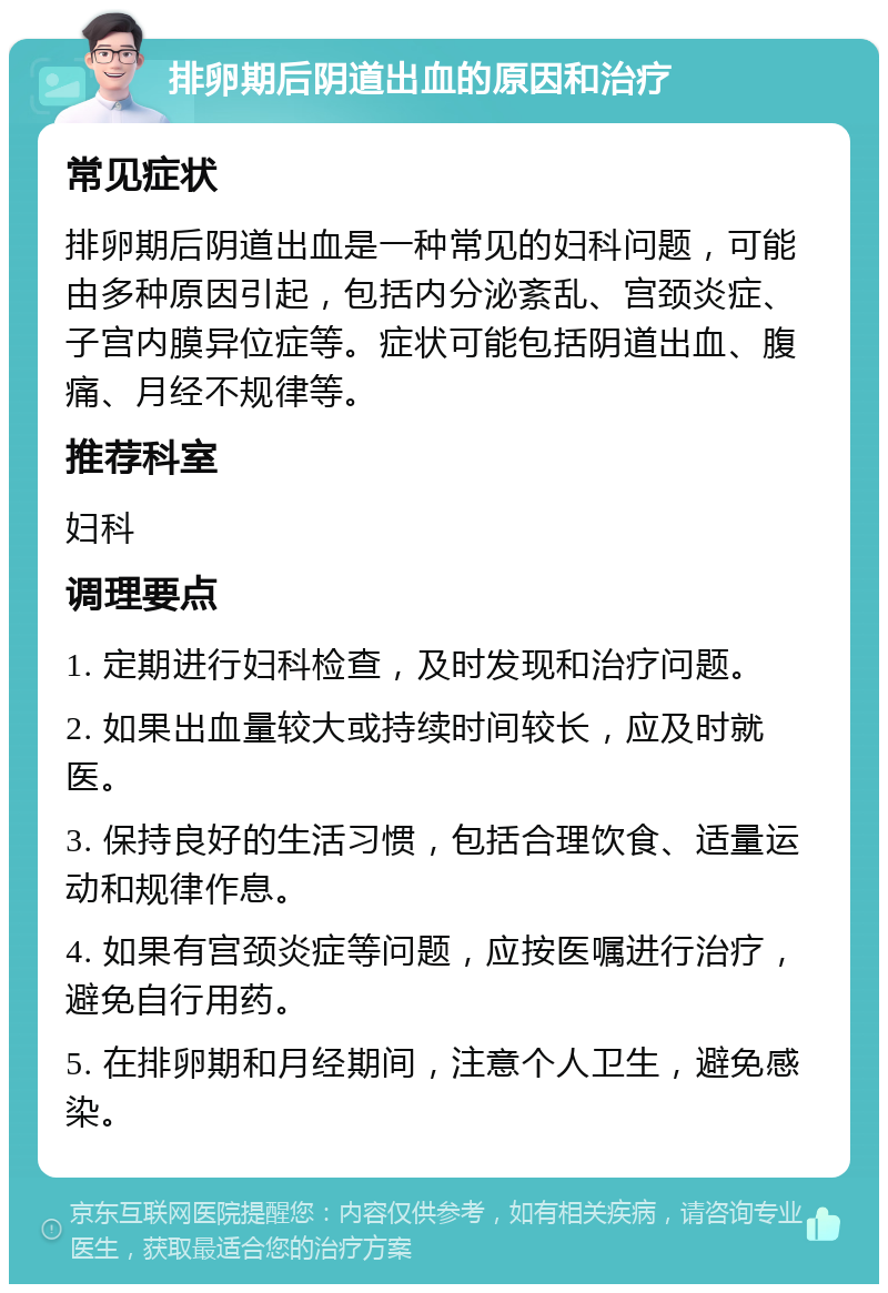 排卵期后阴道出血的原因和治疗 常见症状 排卵期后阴道出血是一种常见的妇科问题，可能由多种原因引起，包括内分泌紊乱、宫颈炎症、子宫内膜异位症等。症状可能包括阴道出血、腹痛、月经不规律等。 推荐科室 妇科 调理要点 1. 定期进行妇科检查，及时发现和治疗问题。 2. 如果出血量较大或持续时间较长，应及时就医。 3. 保持良好的生活习惯，包括合理饮食、适量运动和规律作息。 4. 如果有宫颈炎症等问题，应按医嘱进行治疗，避免自行用药。 5. 在排卵期和月经期间，注意个人卫生，避免感染。