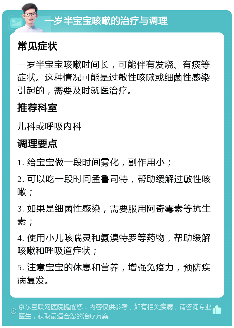 一岁半宝宝咳嗽的治疗与调理 常见症状 一岁半宝宝咳嗽时间长，可能伴有发烧、有痰等症状。这种情况可能是过敏性咳嗽或细菌性感染引起的，需要及时就医治疗。 推荐科室 儿科或呼吸内科 调理要点 1. 给宝宝做一段时间雾化，副作用小； 2. 可以吃一段时间孟鲁司特，帮助缓解过敏性咳嗽； 3. 如果是细菌性感染，需要服用阿奇霉素等抗生素； 4. 使用小儿咳喘灵和氨溴特罗等药物，帮助缓解咳嗽和呼吸道症状； 5. 注意宝宝的休息和营养，增强免疫力，预防疾病复发。