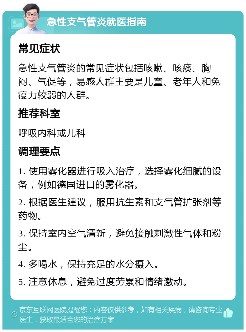 急性支气管炎就医指南 常见症状 急性支气管炎的常见症状包括咳嗽、咳痰、胸闷、气促等，易感人群主要是儿童、老年人和免疫力较弱的人群。 推荐科室 呼吸内科或儿科 调理要点 1. 使用雾化器进行吸入治疗，选择雾化细腻的设备，例如德国进口的雾化器。 2. 根据医生建议，服用抗生素和支气管扩张剂等药物。 3. 保持室内空气清新，避免接触刺激性气体和粉尘。 4. 多喝水，保持充足的水分摄入。 5. 注意休息，避免过度劳累和情绪激动。