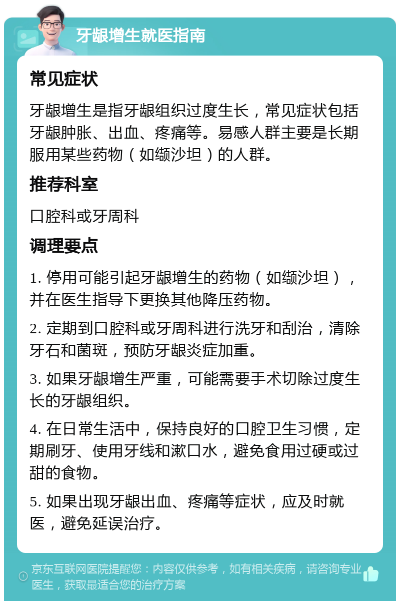 牙龈增生就医指南 常见症状 牙龈增生是指牙龈组织过度生长，常见症状包括牙龈肿胀、出血、疼痛等。易感人群主要是长期服用某些药物（如缬沙坦）的人群。 推荐科室 口腔科或牙周科 调理要点 1. 停用可能引起牙龈增生的药物（如缬沙坦），并在医生指导下更换其他降压药物。 2. 定期到口腔科或牙周科进行洗牙和刮治，清除牙石和菌斑，预防牙龈炎症加重。 3. 如果牙龈增生严重，可能需要手术切除过度生长的牙龈组织。 4. 在日常生活中，保持良好的口腔卫生习惯，定期刷牙、使用牙线和漱口水，避免食用过硬或过甜的食物。 5. 如果出现牙龈出血、疼痛等症状，应及时就医，避免延误治疗。