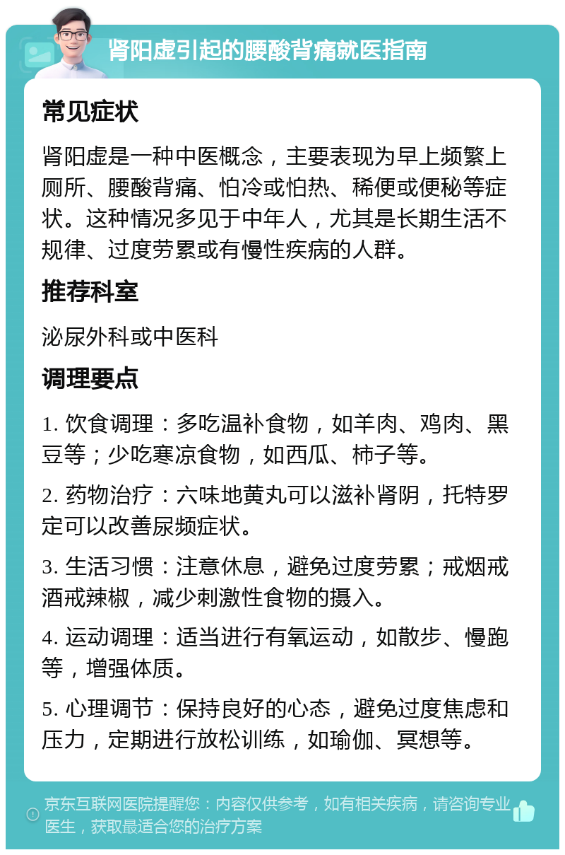 肾阳虚引起的腰酸背痛就医指南 常见症状 肾阳虚是一种中医概念，主要表现为早上频繁上厕所、腰酸背痛、怕冷或怕热、稀便或便秘等症状。这种情况多见于中年人，尤其是长期生活不规律、过度劳累或有慢性疾病的人群。 推荐科室 泌尿外科或中医科 调理要点 1. 饮食调理：多吃温补食物，如羊肉、鸡肉、黑豆等；少吃寒凉食物，如西瓜、柿子等。 2. 药物治疗：六味地黄丸可以滋补肾阴，托特罗定可以改善尿频症状。 3. 生活习惯：注意休息，避免过度劳累；戒烟戒酒戒辣椒，减少刺激性食物的摄入。 4. 运动调理：适当进行有氧运动，如散步、慢跑等，增强体质。 5. 心理调节：保持良好的心态，避免过度焦虑和压力，定期进行放松训练，如瑜伽、冥想等。