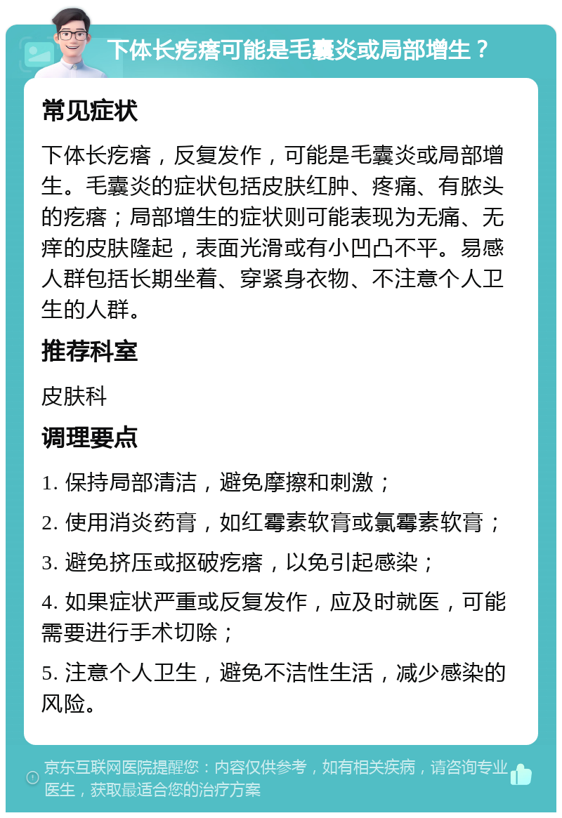 下体长疙瘩可能是毛囊炎或局部增生？ 常见症状 下体长疙瘩，反复发作，可能是毛囊炎或局部增生。毛囊炎的症状包括皮肤红肿、疼痛、有脓头的疙瘩；局部增生的症状则可能表现为无痛、无痒的皮肤隆起，表面光滑或有小凹凸不平。易感人群包括长期坐着、穿紧身衣物、不注意个人卫生的人群。 推荐科室 皮肤科 调理要点 1. 保持局部清洁，避免摩擦和刺激； 2. 使用消炎药膏，如红霉素软膏或氯霉素软膏； 3. 避免挤压或抠破疙瘩，以免引起感染； 4. 如果症状严重或反复发作，应及时就医，可能需要进行手术切除； 5. 注意个人卫生，避免不洁性生活，减少感染的风险。