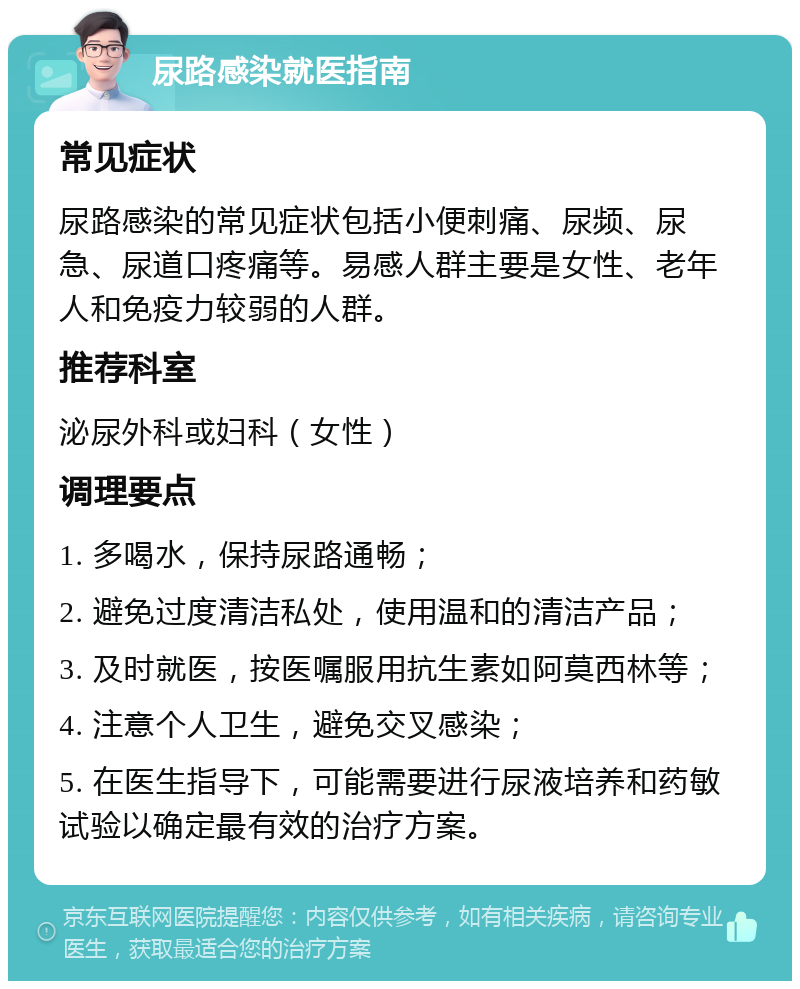 尿路感染就医指南 常见症状 尿路感染的常见症状包括小便刺痛、尿频、尿急、尿道口疼痛等。易感人群主要是女性、老年人和免疫力较弱的人群。 推荐科室 泌尿外科或妇科（女性） 调理要点 1. 多喝水，保持尿路通畅； 2. 避免过度清洁私处，使用温和的清洁产品； 3. 及时就医，按医嘱服用抗生素如阿莫西林等； 4. 注意个人卫生，避免交叉感染； 5. 在医生指导下，可能需要进行尿液培养和药敏试验以确定最有效的治疗方案。