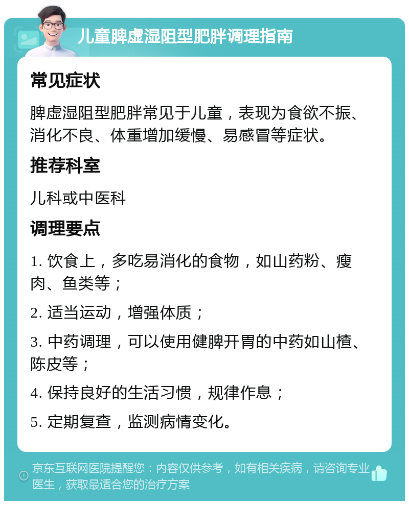 儿童脾虚湿阻型肥胖调理指南 常见症状 脾虚湿阻型肥胖常见于儿童，表现为食欲不振、消化不良、体重增加缓慢、易感冒等症状。 推荐科室 儿科或中医科 调理要点 1. 饮食上，多吃易消化的食物，如山药粉、瘦肉、鱼类等； 2. 适当运动，增强体质； 3. 中药调理，可以使用健脾开胃的中药如山楂、陈皮等； 4. 保持良好的生活习惯，规律作息； 5. 定期复查，监测病情变化。