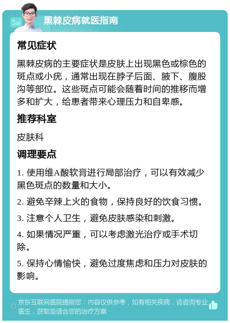 黑棘皮病就医指南 常见症状 黑棘皮病的主要症状是皮肤上出现黑色或棕色的斑点或小疣，通常出现在脖子后面、腋下、腹股沟等部位。这些斑点可能会随着时间的推移而增多和扩大，给患者带来心理压力和自卑感。 推荐科室 皮肤科 调理要点 1. 使用维A酸软膏进行局部治疗，可以有效减少黑色斑点的数量和大小。 2. 避免辛辣上火的食物，保持良好的饮食习惯。 3. 注意个人卫生，避免皮肤感染和刺激。 4. 如果情况严重，可以考虑激光治疗或手术切除。 5. 保持心情愉快，避免过度焦虑和压力对皮肤的影响。