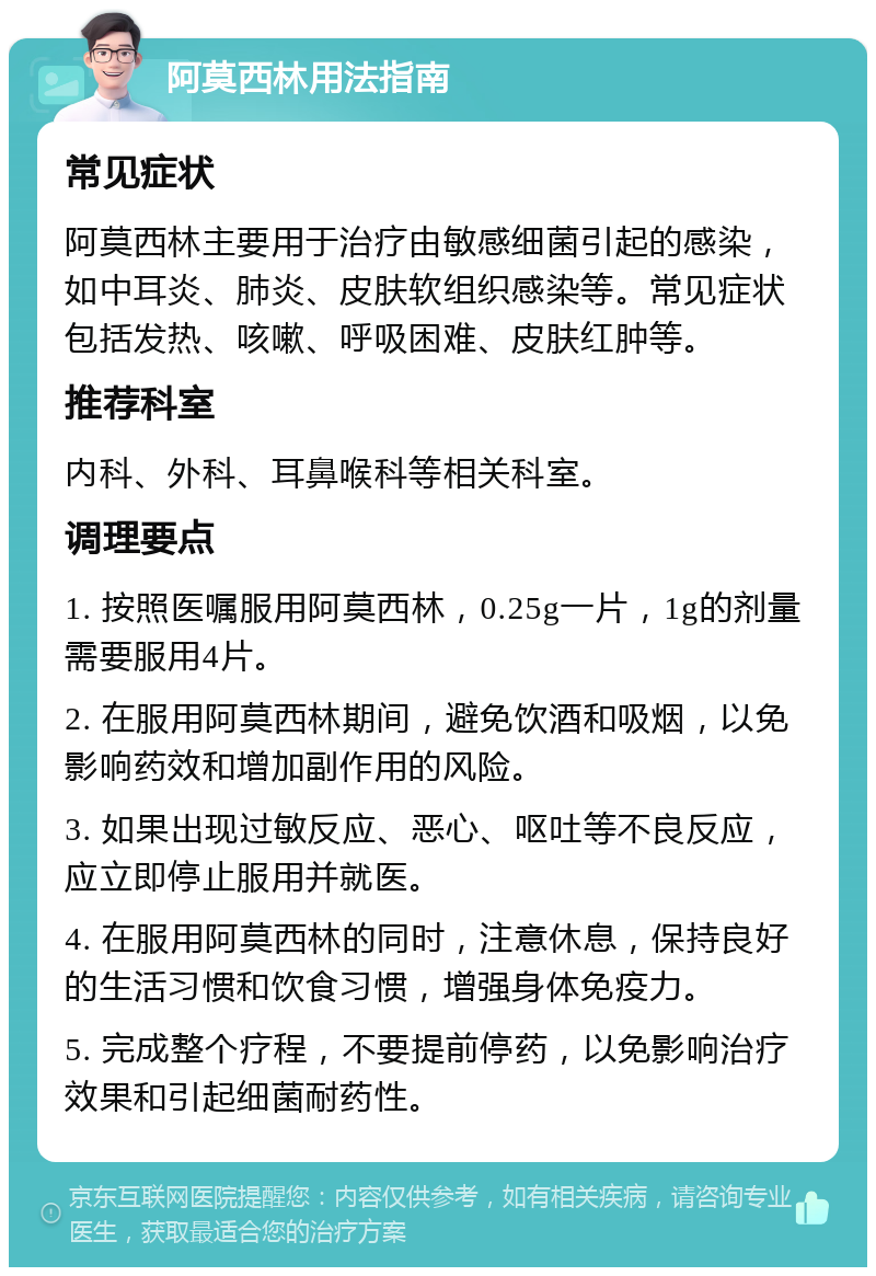 阿莫西林用法指南 常见症状 阿莫西林主要用于治疗由敏感细菌引起的感染，如中耳炎、肺炎、皮肤软组织感染等。常见症状包括发热、咳嗽、呼吸困难、皮肤红肿等。 推荐科室 内科、外科、耳鼻喉科等相关科室。 调理要点 1. 按照医嘱服用阿莫西林，0.25g一片，1g的剂量需要服用4片。 2. 在服用阿莫西林期间，避免饮酒和吸烟，以免影响药效和增加副作用的风险。 3. 如果出现过敏反应、恶心、呕吐等不良反应，应立即停止服用并就医。 4. 在服用阿莫西林的同时，注意休息，保持良好的生活习惯和饮食习惯，增强身体免疫力。 5. 完成整个疗程，不要提前停药，以免影响治疗效果和引起细菌耐药性。