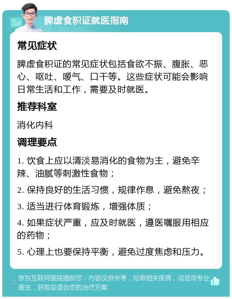 脾虚食积证就医指南 常见症状 脾虚食积证的常见症状包括食欲不振、腹胀、恶心、呕吐、嗳气、口干等。这些症状可能会影响日常生活和工作，需要及时就医。 推荐科室 消化内科 调理要点 1. 饮食上应以清淡易消化的食物为主，避免辛辣、油腻等刺激性食物； 2. 保持良好的生活习惯，规律作息，避免熬夜； 3. 适当进行体育锻炼，增强体质； 4. 如果症状严重，应及时就医，遵医嘱服用相应的药物； 5. 心理上也要保持平衡，避免过度焦虑和压力。