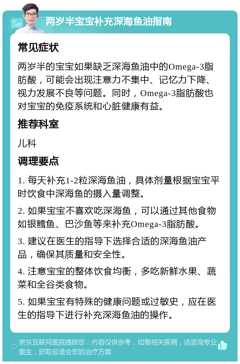 两岁半宝宝补充深海鱼油指南 常见症状 两岁半的宝宝如果缺乏深海鱼油中的Omega-3脂肪酸，可能会出现注意力不集中、记忆力下降、视力发展不良等问题。同时，Omega-3脂肪酸也对宝宝的免疫系统和心脏健康有益。 推荐科室 儿科 调理要点 1. 每天补充1-2粒深海鱼油，具体剂量根据宝宝平时饮食中深海鱼的摄入量调整。 2. 如果宝宝不喜欢吃深海鱼，可以通过其他食物如银鳕鱼、巴沙鱼等来补充Omega-3脂肪酸。 3. 建议在医生的指导下选择合适的深海鱼油产品，确保其质量和安全性。 4. 注意宝宝的整体饮食均衡，多吃新鲜水果、蔬菜和全谷类食物。 5. 如果宝宝有特殊的健康问题或过敏史，应在医生的指导下进行补充深海鱼油的操作。