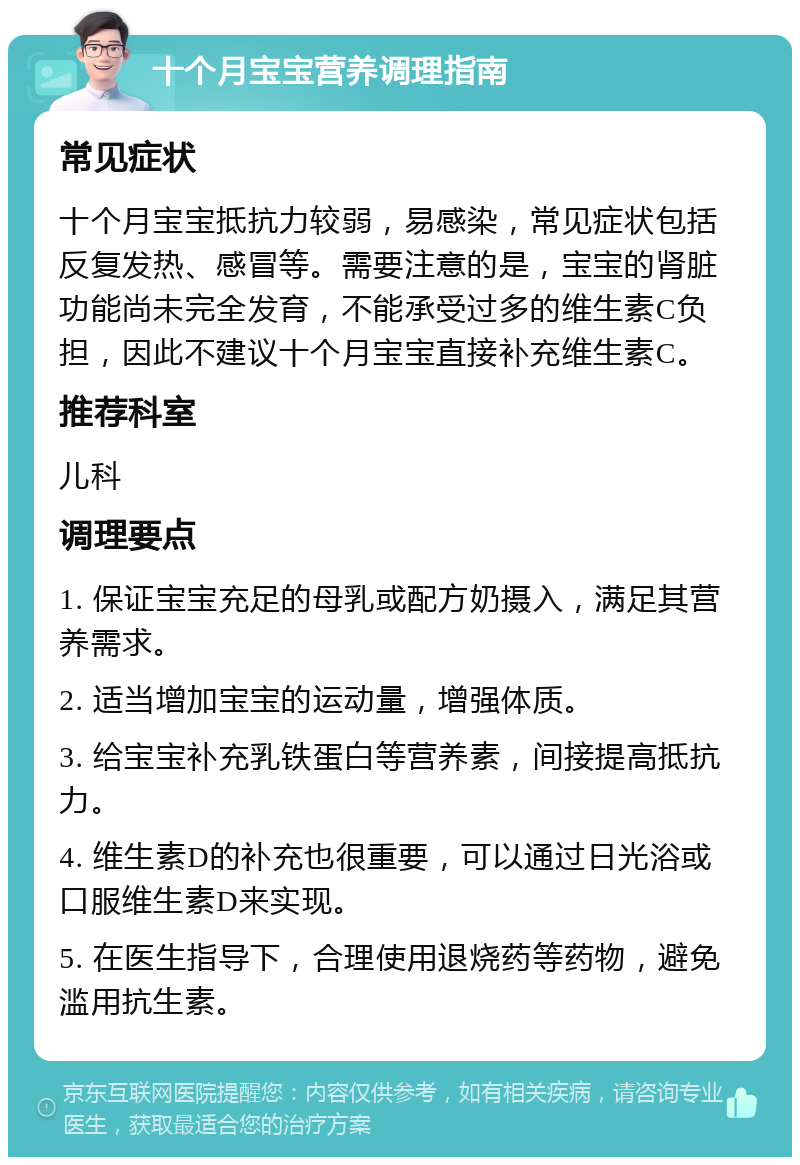 十个月宝宝营养调理指南 常见症状 十个月宝宝抵抗力较弱，易感染，常见症状包括反复发热、感冒等。需要注意的是，宝宝的肾脏功能尚未完全发育，不能承受过多的维生素C负担，因此不建议十个月宝宝直接补充维生素C。 推荐科室 儿科 调理要点 1. 保证宝宝充足的母乳或配方奶摄入，满足其营养需求。 2. 适当增加宝宝的运动量，增强体质。 3. 给宝宝补充乳铁蛋白等营养素，间接提高抵抗力。 4. 维生素D的补充也很重要，可以通过日光浴或口服维生素D来实现。 5. 在医生指导下，合理使用退烧药等药物，避免滥用抗生素。