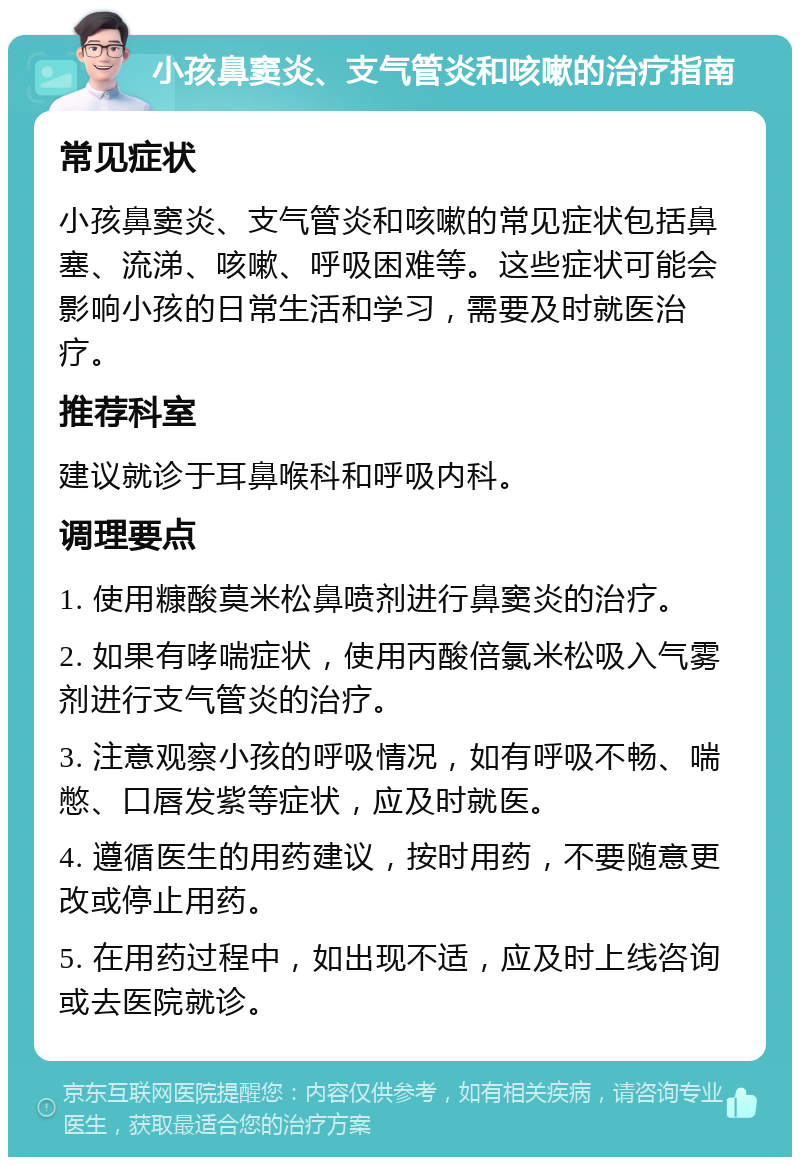 小孩鼻窦炎、支气管炎和咳嗽的治疗指南 常见症状 小孩鼻窦炎、支气管炎和咳嗽的常见症状包括鼻塞、流涕、咳嗽、呼吸困难等。这些症状可能会影响小孩的日常生活和学习，需要及时就医治疗。 推荐科室 建议就诊于耳鼻喉科和呼吸内科。 调理要点 1. 使用糠酸莫米松鼻喷剂进行鼻窦炎的治疗。 2. 如果有哮喘症状，使用丙酸倍氯米松吸入气雾剂进行支气管炎的治疗。 3. 注意观察小孩的呼吸情况，如有呼吸不畅、喘憋、口唇发紫等症状，应及时就医。 4. 遵循医生的用药建议，按时用药，不要随意更改或停止用药。 5. 在用药过程中，如出现不适，应及时上线咨询或去医院就诊。