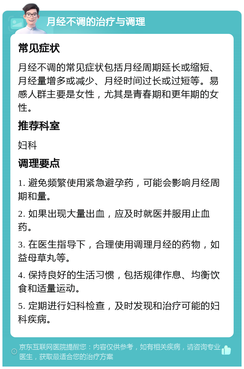 月经不调的治疗与调理 常见症状 月经不调的常见症状包括月经周期延长或缩短、月经量增多或减少、月经时间过长或过短等。易感人群主要是女性，尤其是青春期和更年期的女性。 推荐科室 妇科 调理要点 1. 避免频繁使用紧急避孕药，可能会影响月经周期和量。 2. 如果出现大量出血，应及时就医并服用止血药。 3. 在医生指导下，合理使用调理月经的药物，如益母草丸等。 4. 保持良好的生活习惯，包括规律作息、均衡饮食和适量运动。 5. 定期进行妇科检查，及时发现和治疗可能的妇科疾病。