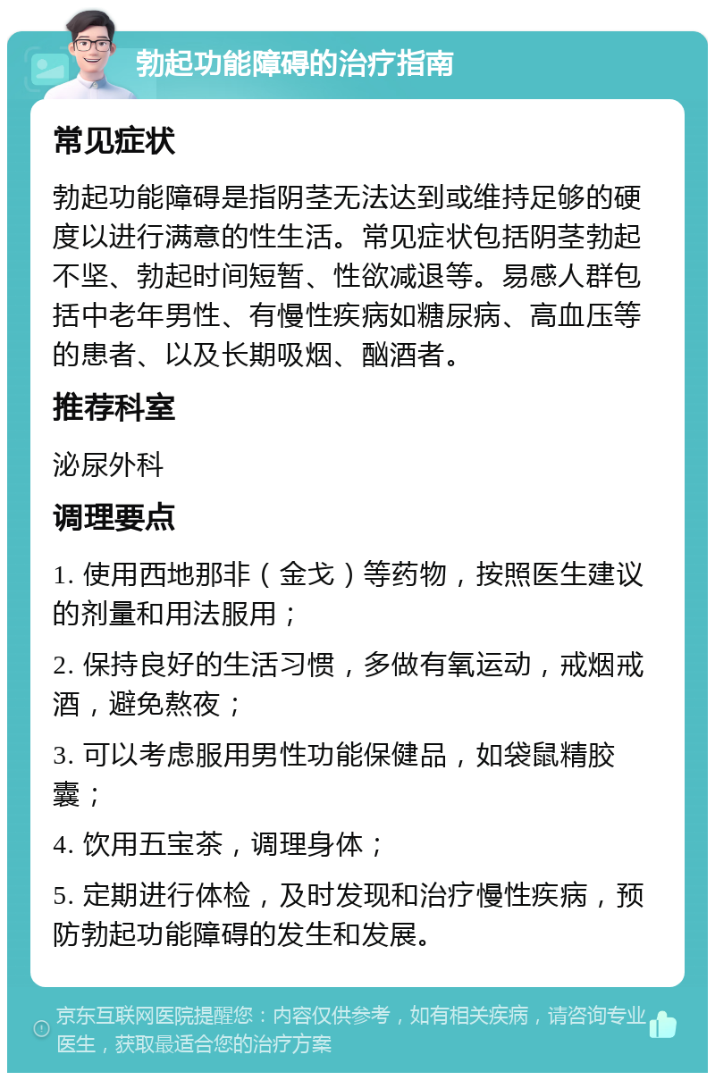 勃起功能障碍的治疗指南 常见症状 勃起功能障碍是指阴茎无法达到或维持足够的硬度以进行满意的性生活。常见症状包括阴茎勃起不坚、勃起时间短暂、性欲减退等。易感人群包括中老年男性、有慢性疾病如糖尿病、高血压等的患者、以及长期吸烟、酗酒者。 推荐科室 泌尿外科 调理要点 1. 使用西地那非（金戈）等药物，按照医生建议的剂量和用法服用； 2. 保持良好的生活习惯，多做有氧运动，戒烟戒酒，避免熬夜； 3. 可以考虑服用男性功能保健品，如袋鼠精胶囊； 4. 饮用五宝茶，调理身体； 5. 定期进行体检，及时发现和治疗慢性疾病，预防勃起功能障碍的发生和发展。