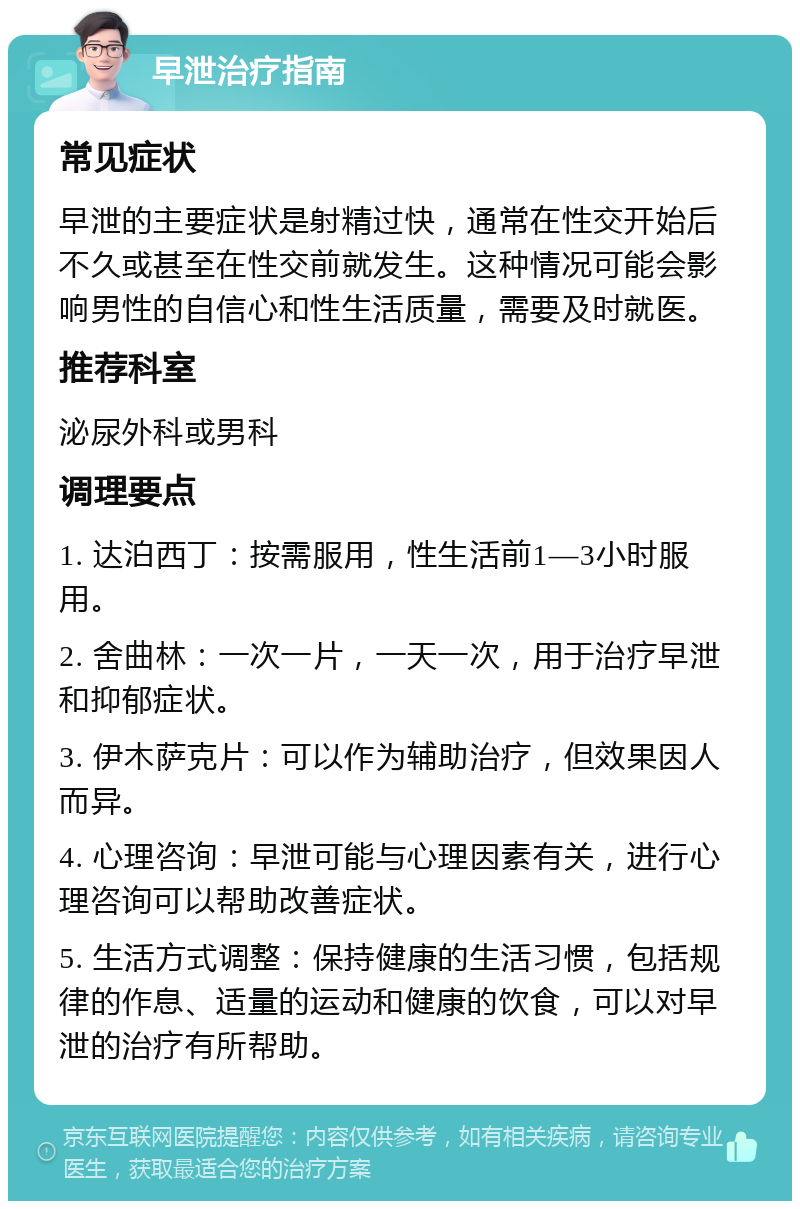 早泄治疗指南 常见症状 早泄的主要症状是射精过快，通常在性交开始后不久或甚至在性交前就发生。这种情况可能会影响男性的自信心和性生活质量，需要及时就医。 推荐科室 泌尿外科或男科 调理要点 1. 达泊西丁：按需服用，性生活前1—3小时服用。 2. 舍曲林：一次一片，一天一次，用于治疗早泄和抑郁症状。 3. 伊木萨克片：可以作为辅助治疗，但效果因人而异。 4. 心理咨询：早泄可能与心理因素有关，进行心理咨询可以帮助改善症状。 5. 生活方式调整：保持健康的生活习惯，包括规律的作息、适量的运动和健康的饮食，可以对早泄的治疗有所帮助。