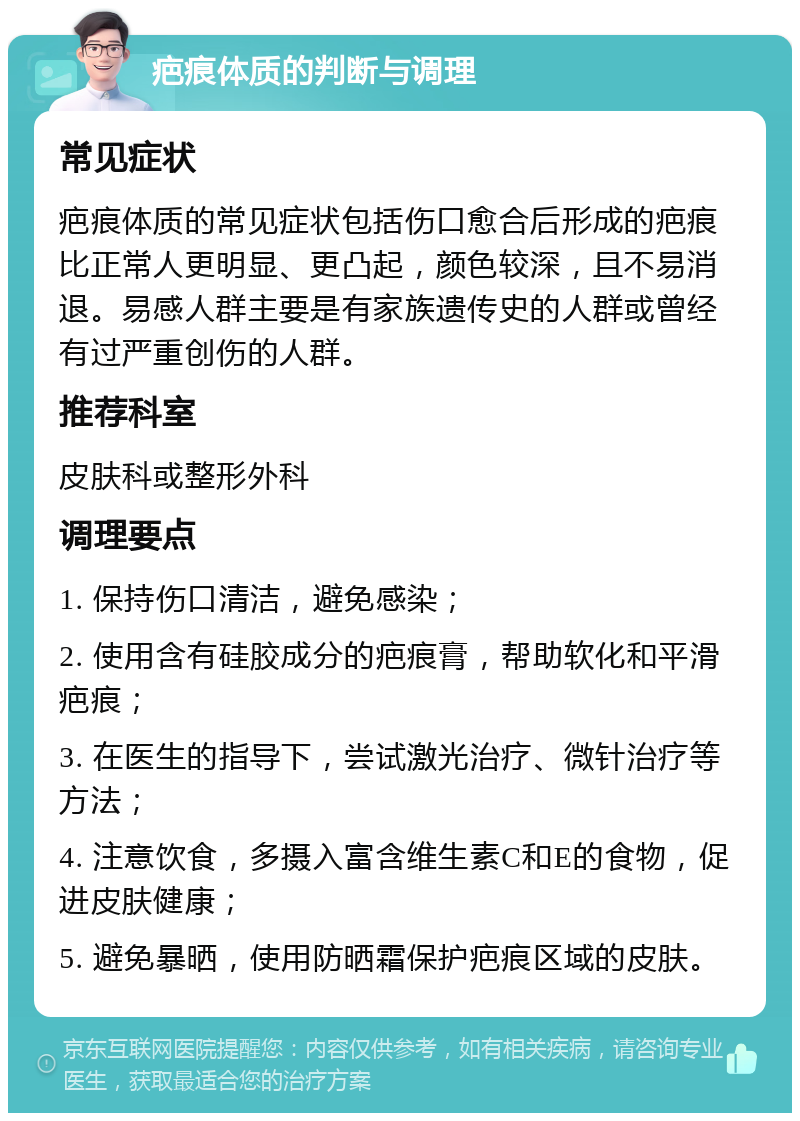 疤痕体质的判断与调理 常见症状 疤痕体质的常见症状包括伤口愈合后形成的疤痕比正常人更明显、更凸起，颜色较深，且不易消退。易感人群主要是有家族遗传史的人群或曾经有过严重创伤的人群。 推荐科室 皮肤科或整形外科 调理要点 1. 保持伤口清洁，避免感染； 2. 使用含有硅胶成分的疤痕膏，帮助软化和平滑疤痕； 3. 在医生的指导下，尝试激光治疗、微针治疗等方法； 4. 注意饮食，多摄入富含维生素C和E的食物，促进皮肤健康； 5. 避免暴晒，使用防晒霜保护疤痕区域的皮肤。