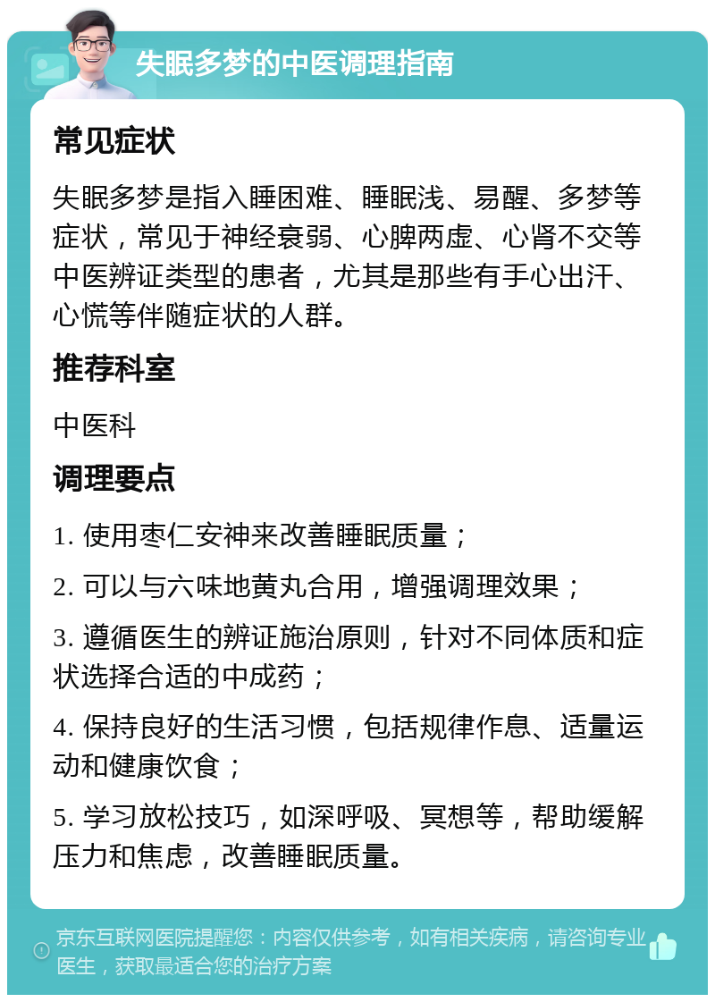 失眠多梦的中医调理指南 常见症状 失眠多梦是指入睡困难、睡眠浅、易醒、多梦等症状，常见于神经衰弱、心脾两虚、心肾不交等中医辨证类型的患者，尤其是那些有手心出汗、心慌等伴随症状的人群。 推荐科室 中医科 调理要点 1. 使用枣仁安神来改善睡眠质量； 2. 可以与六味地黄丸合用，增强调理效果； 3. 遵循医生的辨证施治原则，针对不同体质和症状选择合适的中成药； 4. 保持良好的生活习惯，包括规律作息、适量运动和健康饮食； 5. 学习放松技巧，如深呼吸、冥想等，帮助缓解压力和焦虑，改善睡眠质量。