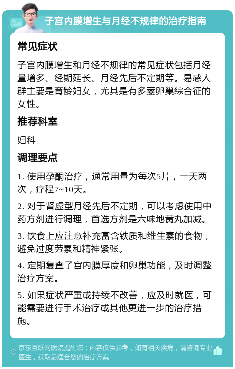 子宫内膜增生与月经不规律的治疗指南 常见症状 子宫内膜增生和月经不规律的常见症状包括月经量增多、经期延长、月经先后不定期等。易感人群主要是育龄妇女，尤其是有多囊卵巢综合征的女性。 推荐科室 妇科 调理要点 1. 使用孕酮治疗，通常用量为每次5片，一天两次，疗程7~10天。 2. 对于肾虚型月经先后不定期，可以考虑使用中药方剂进行调理，首选方剂是六味地黄丸加减。 3. 饮食上应注意补充富含铁质和维生素的食物，避免过度劳累和精神紧张。 4. 定期复查子宫内膜厚度和卵巢功能，及时调整治疗方案。 5. 如果症状严重或持续不改善，应及时就医，可能需要进行手术治疗或其他更进一步的治疗措施。