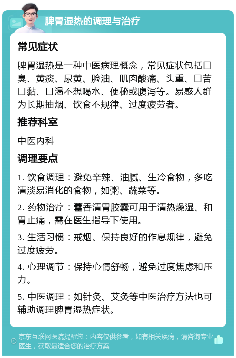 脾胃湿热的调理与治疗 常见症状 脾胃湿热是一种中医病理概念，常见症状包括口臭、黄痰、尿黄、脸油、肌肉酸痛、头重、口苦口黏、口渴不想喝水、便秘或腹泻等。易感人群为长期抽烟、饮食不规律、过度疲劳者。 推荐科室 中医内科 调理要点 1. 饮食调理：避免辛辣、油腻、生冷食物，多吃清淡易消化的食物，如粥、蔬菜等。 2. 药物治疗：藿香清胃胶囊可用于清热燥湿、和胃止痛，需在医生指导下使用。 3. 生活习惯：戒烟、保持良好的作息规律，避免过度疲劳。 4. 心理调节：保持心情舒畅，避免过度焦虑和压力。 5. 中医调理：如针灸、艾灸等中医治疗方法也可辅助调理脾胃湿热症状。