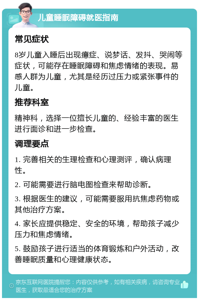 儿童睡眠障碍就医指南 常见症状 8岁儿童入睡后出现癔症、说梦话、发抖、哭闹等症状，可能存在睡眠障碍和焦虑情绪的表现。易感人群为儿童，尤其是经历过压力或紧张事件的儿童。 推荐科室 精神科，选择一位擅长儿童的、经验丰富的医生进行面诊和进一步检查。 调理要点 1. 完善相关的生理检查和心理测评，确认病理性。 2. 可能需要进行脑电图检查来帮助诊断。 3. 根据医生的建议，可能需要服用抗焦虑药物或其他治疗方案。 4. 家长应提供稳定、安全的环境，帮助孩子减少压力和焦虑情绪。 5. 鼓励孩子进行适当的体育锻炼和户外活动，改善睡眠质量和心理健康状态。