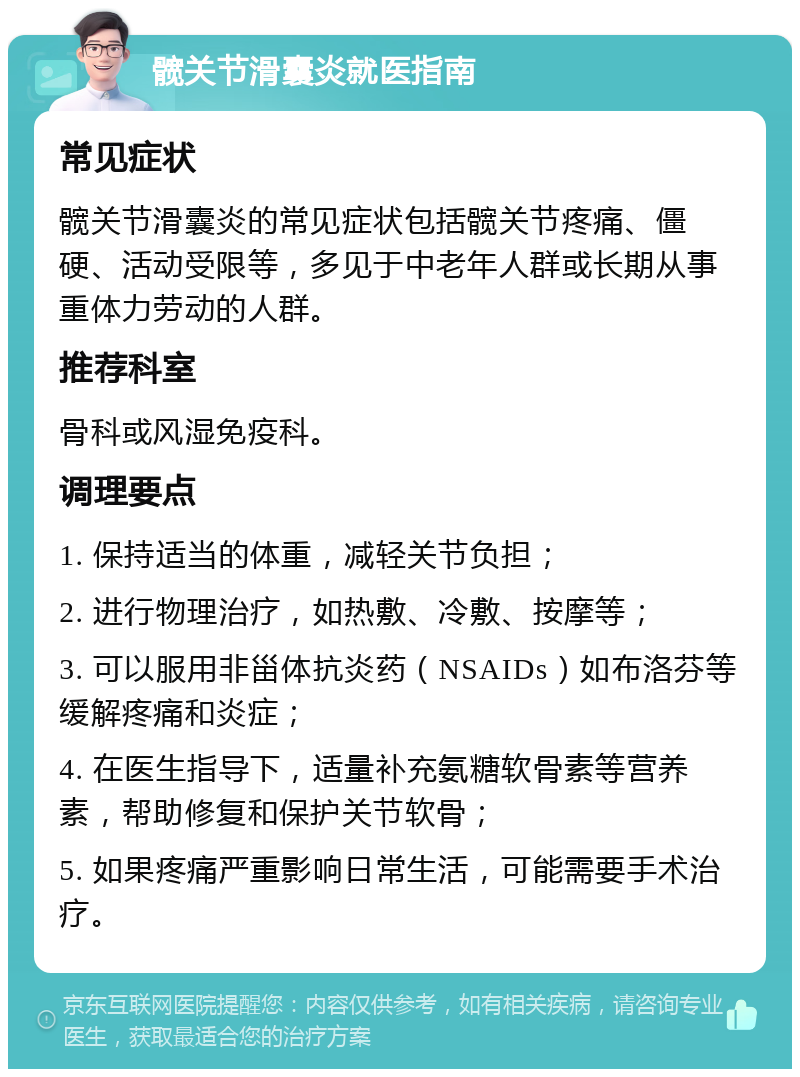 髋关节滑囊炎就医指南 常见症状 髋关节滑囊炎的常见症状包括髋关节疼痛、僵硬、活动受限等，多见于中老年人群或长期从事重体力劳动的人群。 推荐科室 骨科或风湿免疫科。 调理要点 1. 保持适当的体重，减轻关节负担； 2. 进行物理治疗，如热敷、冷敷、按摩等； 3. 可以服用非甾体抗炎药（NSAIDs）如布洛芬等缓解疼痛和炎症； 4. 在医生指导下，适量补充氨糖软骨素等营养素，帮助修复和保护关节软骨； 5. 如果疼痛严重影响日常生活，可能需要手术治疗。