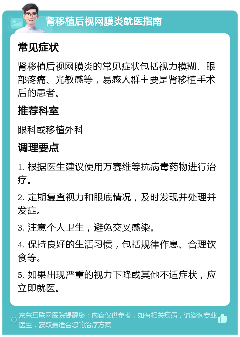 肾移植后视网膜炎就医指南 常见症状 肾移植后视网膜炎的常见症状包括视力模糊、眼部疼痛、光敏感等，易感人群主要是肾移植手术后的患者。 推荐科室 眼科或移植外科 调理要点 1. 根据医生建议使用万赛维等抗病毒药物进行治疗。 2. 定期复查视力和眼底情况，及时发现并处理并发症。 3. 注意个人卫生，避免交叉感染。 4. 保持良好的生活习惯，包括规律作息、合理饮食等。 5. 如果出现严重的视力下降或其他不适症状，应立即就医。