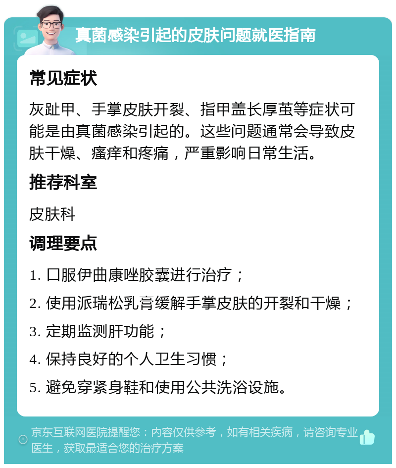 真菌感染引起的皮肤问题就医指南 常见症状 灰趾甲、手掌皮肤开裂、指甲盖长厚茧等症状可能是由真菌感染引起的。这些问题通常会导致皮肤干燥、瘙痒和疼痛，严重影响日常生活。 推荐科室 皮肤科 调理要点 1. 口服伊曲康唑胶囊进行治疗； 2. 使用派瑞松乳膏缓解手掌皮肤的开裂和干燥； 3. 定期监测肝功能； 4. 保持良好的个人卫生习惯； 5. 避免穿紧身鞋和使用公共洗浴设施。