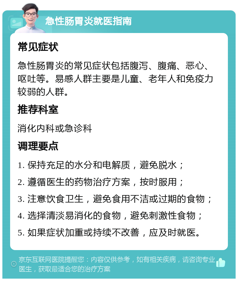 急性肠胃炎就医指南 常见症状 急性肠胃炎的常见症状包括腹泻、腹痛、恶心、呕吐等。易感人群主要是儿童、老年人和免疫力较弱的人群。 推荐科室 消化内科或急诊科 调理要点 1. 保持充足的水分和电解质，避免脱水； 2. 遵循医生的药物治疗方案，按时服用； 3. 注意饮食卫生，避免食用不洁或过期的食物； 4. 选择清淡易消化的食物，避免刺激性食物； 5. 如果症状加重或持续不改善，应及时就医。