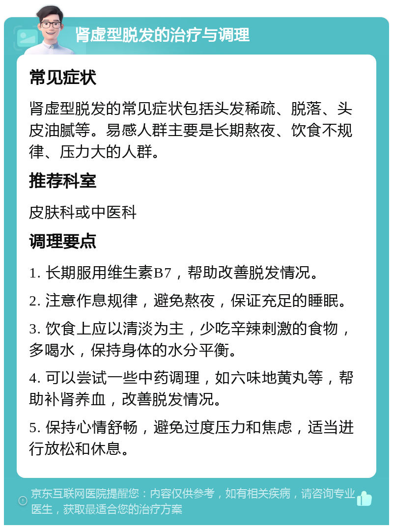 肾虚型脱发的治疗与调理 常见症状 肾虚型脱发的常见症状包括头发稀疏、脱落、头皮油腻等。易感人群主要是长期熬夜、饮食不规律、压力大的人群。 推荐科室 皮肤科或中医科 调理要点 1. 长期服用维生素B7，帮助改善脱发情况。 2. 注意作息规律，避免熬夜，保证充足的睡眠。 3. 饮食上应以清淡为主，少吃辛辣刺激的食物，多喝水，保持身体的水分平衡。 4. 可以尝试一些中药调理，如六味地黄丸等，帮助补肾养血，改善脱发情况。 5. 保持心情舒畅，避免过度压力和焦虑，适当进行放松和休息。