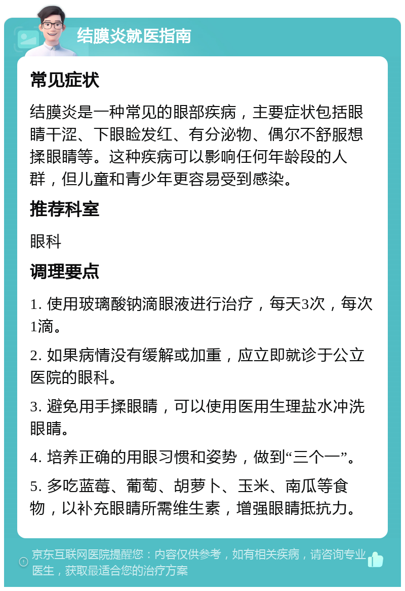 结膜炎就医指南 常见症状 结膜炎是一种常见的眼部疾病，主要症状包括眼睛干涩、下眼睑发红、有分泌物、偶尔不舒服想揉眼睛等。这种疾病可以影响任何年龄段的人群，但儿童和青少年更容易受到感染。 推荐科室 眼科 调理要点 1. 使用玻璃酸钠滴眼液进行治疗，每天3次，每次1滴。 2. 如果病情没有缓解或加重，应立即就诊于公立医院的眼科。 3. 避免用手揉眼睛，可以使用医用生理盐水冲洗眼睛。 4. 培养正确的用眼习惯和姿势，做到“三个一”。 5. 多吃蓝莓、葡萄、胡萝卜、玉米、南瓜等食物，以补充眼睛所需维生素，增强眼睛抵抗力。