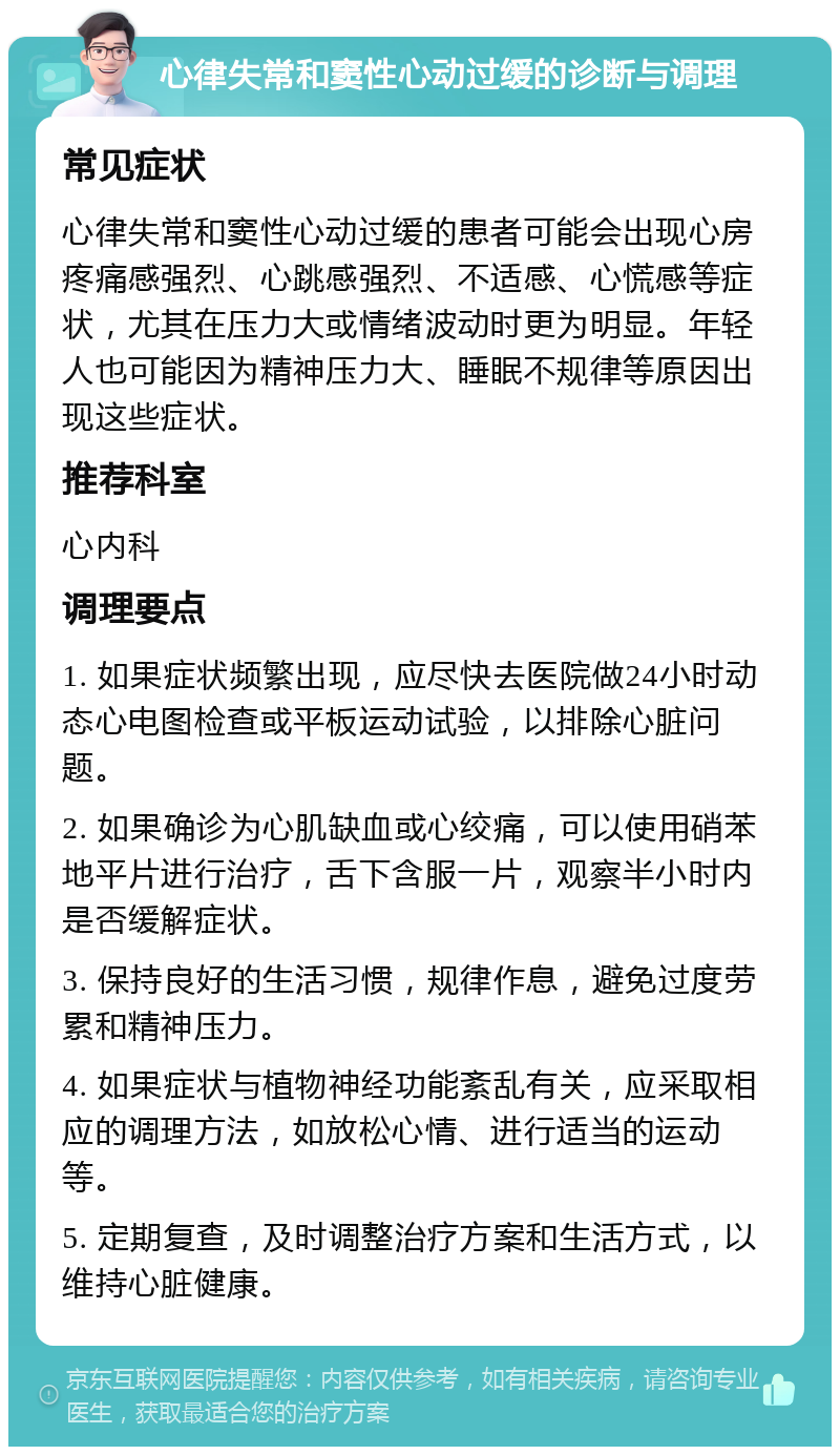 心律失常和窦性心动过缓的诊断与调理 常见症状 心律失常和窦性心动过缓的患者可能会出现心房疼痛感强烈、心跳感强烈、不适感、心慌感等症状，尤其在压力大或情绪波动时更为明显。年轻人也可能因为精神压力大、睡眠不规律等原因出现这些症状。 推荐科室 心内科 调理要点 1. 如果症状频繁出现，应尽快去医院做24小时动态心电图检查或平板运动试验，以排除心脏问题。 2. 如果确诊为心肌缺血或心绞痛，可以使用硝苯地平片进行治疗，舌下含服一片，观察半小时内是否缓解症状。 3. 保持良好的生活习惯，规律作息，避免过度劳累和精神压力。 4. 如果症状与植物神经功能紊乱有关，应采取相应的调理方法，如放松心情、进行适当的运动等。 5. 定期复查，及时调整治疗方案和生活方式，以维持心脏健康。