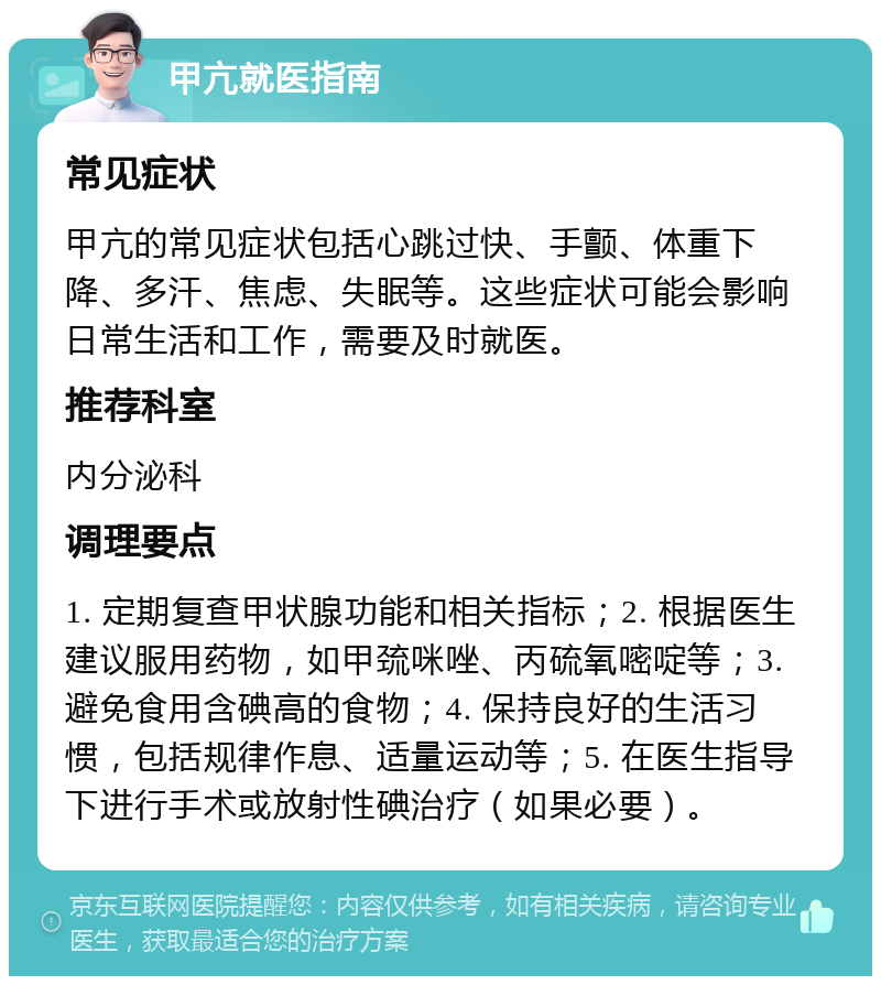 甲亢就医指南 常见症状 甲亢的常见症状包括心跳过快、手颤、体重下降、多汗、焦虑、失眠等。这些症状可能会影响日常生活和工作，需要及时就医。 推荐科室 内分泌科 调理要点 1. 定期复查甲状腺功能和相关指标；2. 根据医生建议服用药物，如甲巯咪唑、丙硫氧嘧啶等；3. 避免食用含碘高的食物；4. 保持良好的生活习惯，包括规律作息、适量运动等；5. 在医生指导下进行手术或放射性碘治疗（如果必要）。