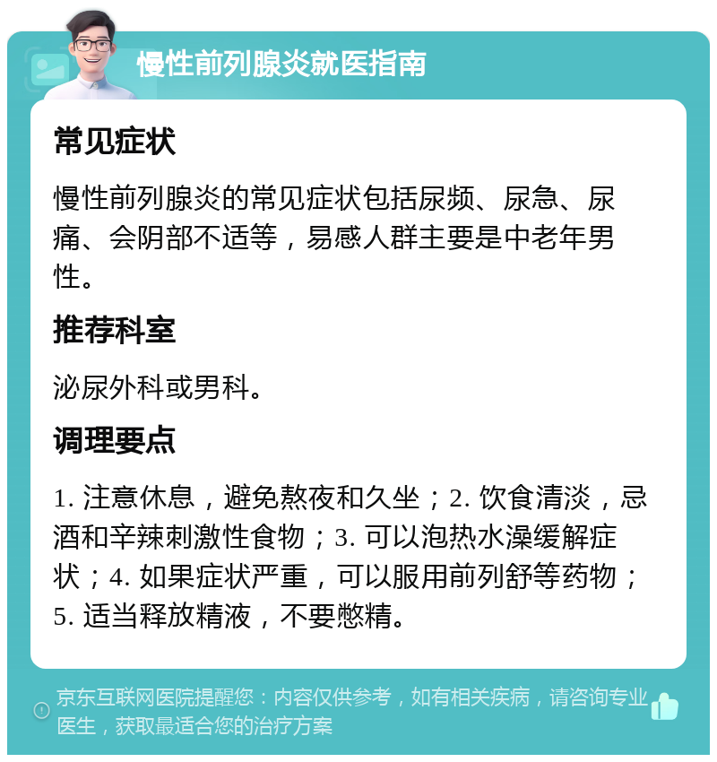 慢性前列腺炎就医指南 常见症状 慢性前列腺炎的常见症状包括尿频、尿急、尿痛、会阴部不适等，易感人群主要是中老年男性。 推荐科室 泌尿外科或男科。 调理要点 1. 注意休息，避免熬夜和久坐；2. 饮食清淡，忌酒和辛辣刺激性食物；3. 可以泡热水澡缓解症状；4. 如果症状严重，可以服用前列舒等药物；5. 适当释放精液，不要憋精。