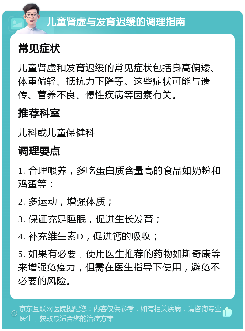 儿童肾虚与发育迟缓的调理指南 常见症状 儿童肾虚和发育迟缓的常见症状包括身高偏矮、体重偏轻、抵抗力下降等。这些症状可能与遗传、营养不良、慢性疾病等因素有关。 推荐科室 儿科或儿童保健科 调理要点 1. 合理喂养，多吃蛋白质含量高的食品如奶粉和鸡蛋等； 2. 多运动，增强体质； 3. 保证充足睡眠，促进生长发育； 4. 补充维生素D，促进钙的吸收； 5. 如果有必要，使用医生推荐的药物如斯奇康等来增强免疫力，但需在医生指导下使用，避免不必要的风险。